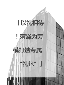以礼相待！菏泽为劳模打造专属“礼包”
