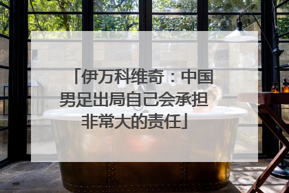 伊万科维奇：中国男足出局自己会承担非常大的责任