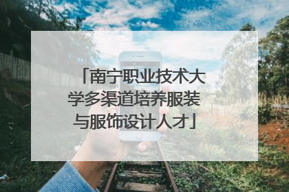 南宁职业技术大学多渠道培养服装与服饰设计人才