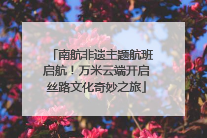 南航非遗主题航班启航！万米云端开启丝路文化奇妙之旅