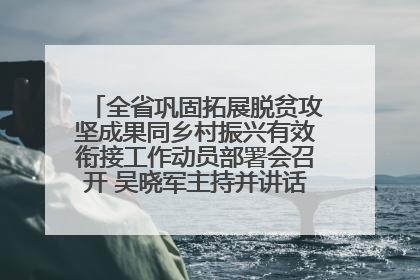 全省巩固拓展脱贫攻坚成果同乡村振兴有效衔接工作动员部署会召开 吴晓军主持并讲话 罗东川作安排部署