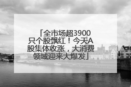 全市场超3900只个股飘红！今天A股集体收涨，大消费领域迎来大爆发