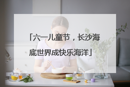 六一儿童节，长沙海底世界成快乐海洋