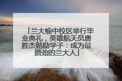 兰大榆中校区举行毕业典礼，英雄航天员唐胜杰勉励学子：成为最攒劲的兰大人