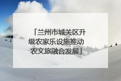 兰州市城关区升级农家乐设施推动农文旅融合发展