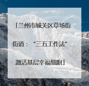 兰州市城关区草场街街道：“三五工作法”激活基层幸福细胞