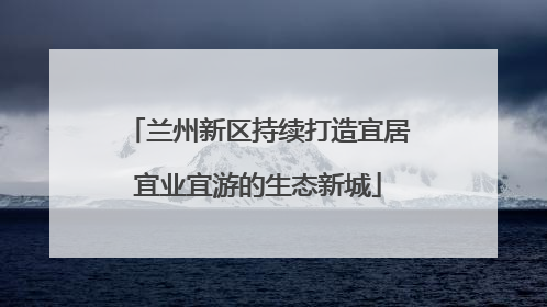 兰州新区持续打造宜居宜业宜游的生态新城