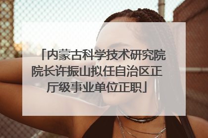 内蒙古科学技术研究院院长许振山拟任自治区正厅级事业单位正职