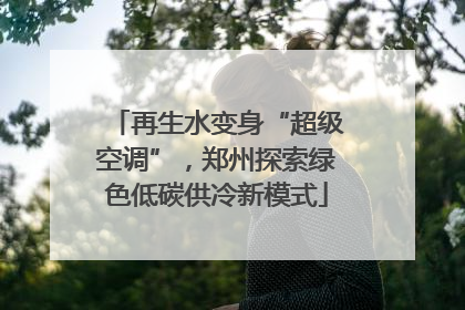 再生水变身“超级空调”，郑州探索绿色低碳供冷新模式