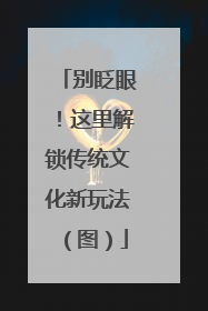 别眨眼！这里解锁传统文化新玩法（图）