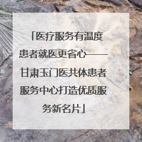 医疗服务有温度 患者就医更省心——甘肃玉门医共体患者服务中心打造优质服务新名片