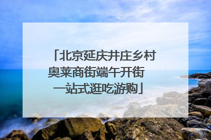 北京延庆井庄乡村奥莱商街端午开街 一站式逛吃游购