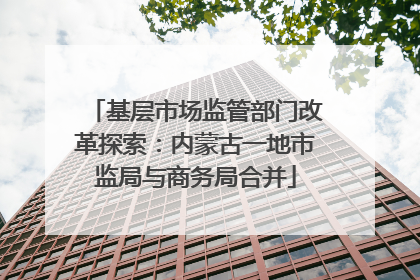 基层市场监管部门改革探索：内蒙古一地市监局与商务局合并