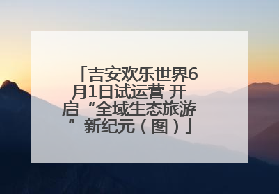 吉安欢乐世界6月1日试运营 开启“全域生态旅游”新纪元（图）
