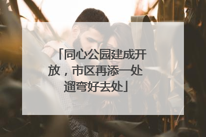 同心公园建成开放，市区再添一处遛弯好去处