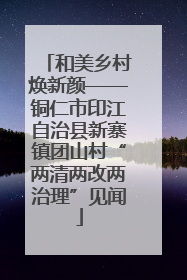 和美乡村焕新颜——铜仁市印江自治县新寨镇团山村“两清两改两治理”见闻