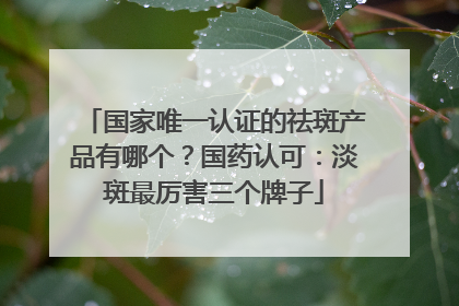 国家唯一认证的祛斑产品有哪个？国药认可：淡斑最厉害三个牌子