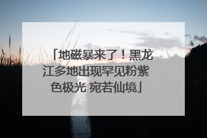 地磁暴来了！黑龙江多地出现罕见粉紫色极光 宛若仙境