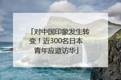 对中国印象发生转变！近300名日本青年应邀访华
