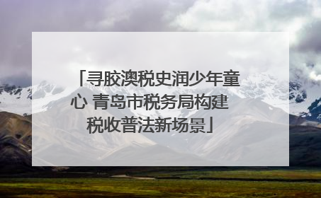 寻胶澳税史润少年童心 青岛市税务局构建税收普法新场景