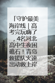 守护最美海岸线｜高考完玩嗨了，4名河北高中生夜困礁石！青岛救援队火速出动救上岸