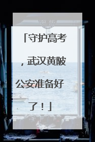守护高考，武汉黄陂公安准备好了！