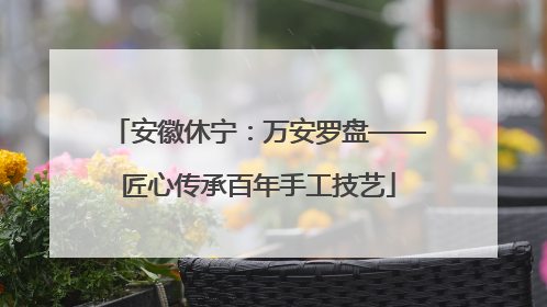 安徽休宁：万安罗盘——匠心传承百年手工技艺