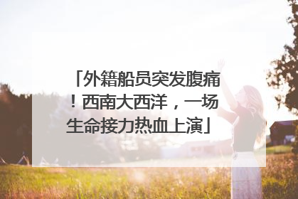 外籍船员突发腹痛！西南大西洋，一场生命接力热血上演