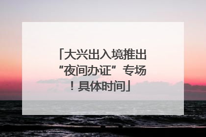 大兴出入境推出“夜间办证”专场！具体时间