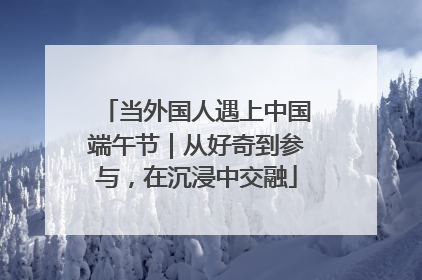 当外国人遇上中国端午节｜从好奇到参与，在沉浸中交融
