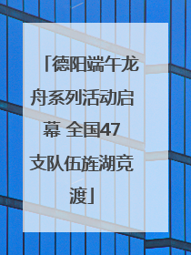 德阳端午龙舟系列活动启幕 全国47支队伍旌湖竞渡