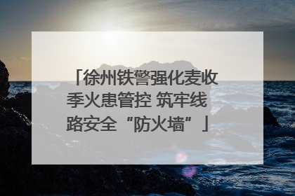 徐州铁警强化麦收季火患管控 筑牢线路安全“防火墙”