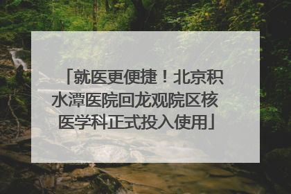 就医更便捷！北京积水潭医院回龙观院区核医学科正式投入使用