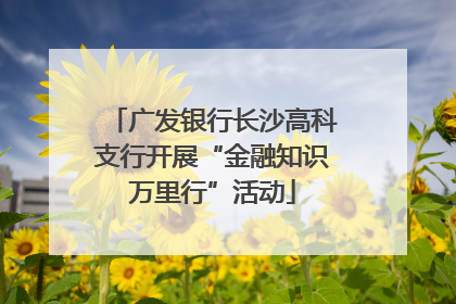 广发银行长沙高科支行开展“金融知识万里行”活动