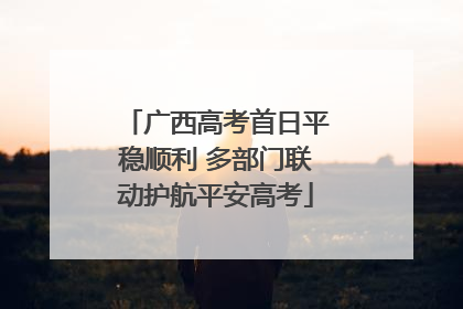 广西高考首日平稳顺利 多部门联动护航平安高考