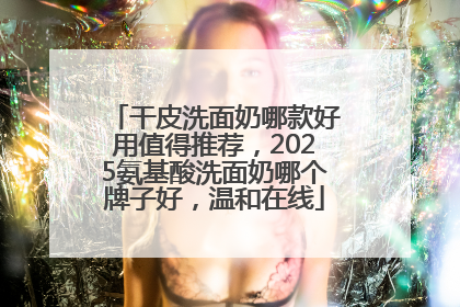 干皮洗面奶哪款好用值得推荐，2025氨基酸洗面奶哪个牌子好，温和在线
