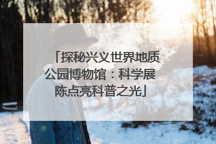 探秘兴义世界地质公园博物馆：科学展陈点亮科普之光
