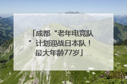 成都“老年电竞队”计划迎战日本队！最大年龄77岁