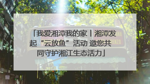 我爱湘潭我的家丨湘潭发起“云放鱼”活动 邀您共同守护湘江生态活力