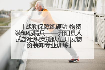 战勤保障练硬功 物资装卸砺精兵——开阳县人武部组织支援队伍开展物资装卸专业训练
