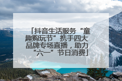 抖音生活服务“童趣购玩节”携手四大品牌专场直播，助力“六一”节日消费