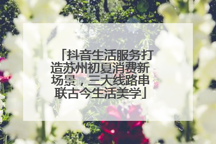 抖音生活服务打造苏州初夏消费新场景，三大线路串联古今生活美学