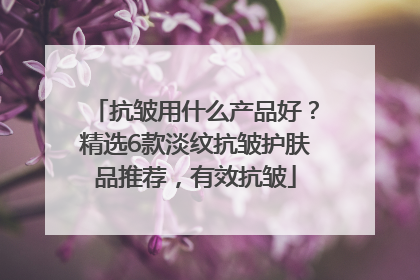 抗皱用什么产品好？精选6款淡纹抗皱护肤品推荐，有效抗皱