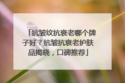 抗皱纹抗衰老哪个牌子好？抗皱抗衰老护肤品揭晓，口碑推荐