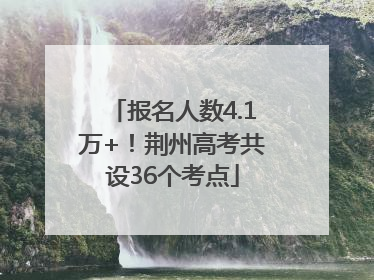 报名人数4.1万+！荆州高考共设36个考点