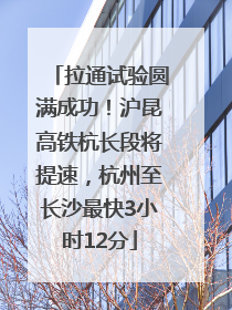 拉通试验圆满成功！沪昆高铁杭长段将提速，杭州至长沙最快3小时12分