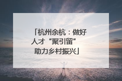 杭州余杭：做好人才“聚引留” 助力乡村振兴
