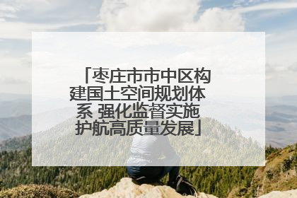 枣庄市市中区构建国土空间规划体系 强化监督实施护航高质量发展