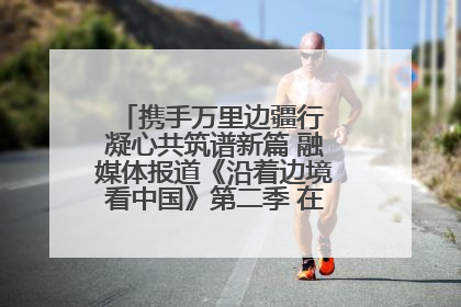携手万里边疆行 凝心共筑谱新篇 融媒体报道《沿着边境看中国》第二季 在广西东兴正式启动