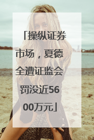 操纵证券市场，夏德全遭证监会罚没近5600万元